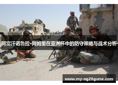 阿富汗诺鲁拉·阿姆里在亚洲杯中的防守策略与战术分析 阿富汗诺鲁拉·阿姆里在亚洲杯中的防守策略与战术分析