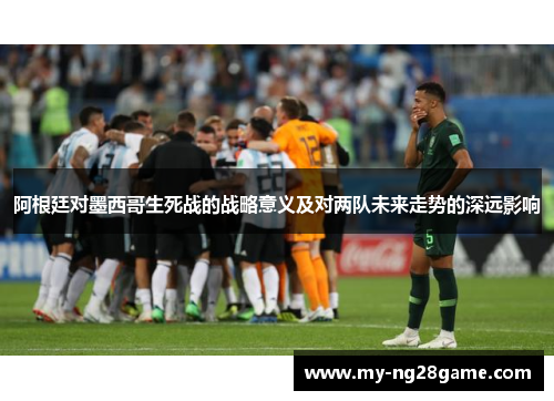 阿根廷对墨西哥生死战的战略意义及对两队未来走势的深远影响 阿根廷对墨西哥生死战的战略意义及对两队未来走势的深远影响